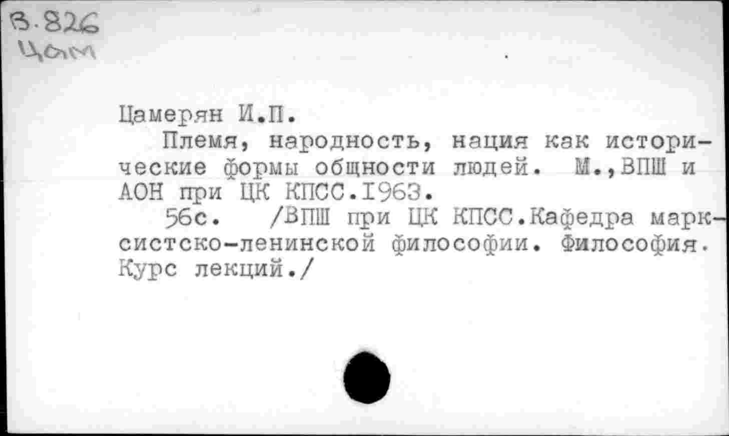 ﻿
Ца мерян И.П.
Племя, народность, нация как исторические Формы общности людей. М.,ВПШ и АОН при ЦК КПСС.1963.
56с. /ВПШ при ЦК КПСС.Кафедра марк систско-ленинской философии. Философия. Курс лекций./